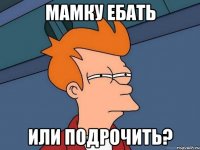 Мамку ебать Или подрочить?