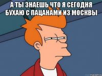 а ты знаешь что я сегодня бухаю с пацанами из москвы 