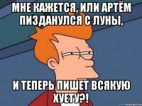 Мне кажется, или Артём пизданулся с луны, И теперь пишет всякую хуету?!