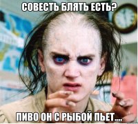 Совесть блять есть? Пиво он с рыбой пьет....