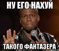 ну его нахуй такого фантазера