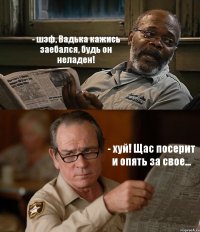 - шэф, Вадька кажись заебался, будь он неладен! - хуй! Щас посерит и опять за свое...