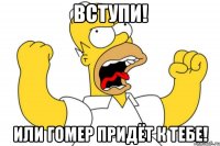 ВСТУПИ! ИЛИ ГОМЕР ПРИДЁТ К ТЕБЕ!