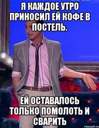 я каждое утро приносил ей кофе в постель. Ей оставалось только помолоть и сварить