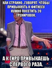 Как странно…говорят, чтобы привыкнуть к фитнесу нужно посетить 20 тренировок, а к гиро привыкаешь с первого раза.