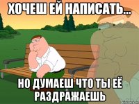 хочеш ей написать... но думаеш что ты её раздражаешь