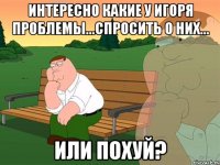 Интересно какие у Игоря проблемы...спросить о них... или похуй?