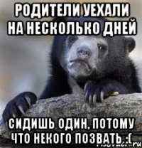 родители уехали на несколько дней сидишь один, потому что некого позвать :(