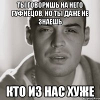 Ты говоришь на него Гуфнецов, но ты даже не знаешь кто из нас хуже