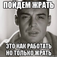 пойдем жрать это как работать но только жрать