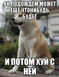 ок подождём может ещё чтонибудь будет и потом хуй с ней