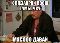 оля,закрой свою тумбочку мясооо давай