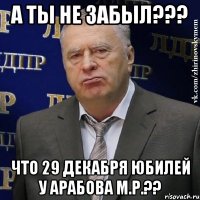 А ты не забыл??? Что 29 декабря юбилей у Арабова М.Р.??