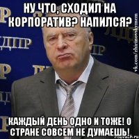 ну что, сходил на корпоратив? напился? каждый день одно и тоже! о стране совсем не думаешь!