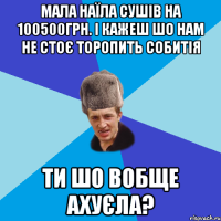 МАЛА НАЇЛА СУШІВ НА 100500ГРН. І КАЖЕШ ШО НАМ НЕ СТОЄ ТОРОПИТЬ СОБИТІЯ ТИ ШО ВОБЩЕ АХУЄЛА?