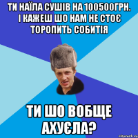 ТИ НАЇЛА СУШІВ НА 100500ГРН. І КАЖЕШ ШО НАМ НЕ СТОЄ ТОРОПИТЬ СОБИТІЯ ТИ ШО ВОБЩЕ АХУЄЛА?