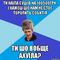 ТИ НАЇЛА СУШІВ НА 100500ГРН. І КАЖЕШ ШО НАМ НЕ СТОЄ ТОРОПИТЬ СОБИТІЯ ТИ ШО ВОБЩЕ АХУЇЛА?