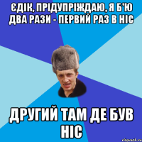 ЄДІК, ПРІДУПРІЖДАЮ, Я Б'Ю ДВА РАЗИ - ПЕРВИЙ РАЗ В НІС ДРУГИЙ ТАМ ДЕ БУВ НІС