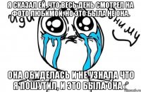 я сказал ей, что весь день смотрел на фото любимой, но это была не она. Она обиделась и не узнала что я пошутил, и это была она :*