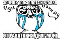 хочешь 100 золота и 675888 серебра это аватария друг мой!