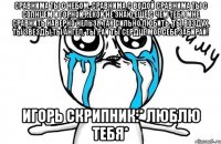 Сравнима ты с небом, сравнима с водой Сравнима ты с солнцем и горной рекой Не знаю ещё с чем тебя мне сравнить Наверно нельзя так сильно любить. Ты воздух, ты звезды,ты ангел, ты рай Ты сердце моё себе забирай! Игорь Скрипник:* Люблю тебя*