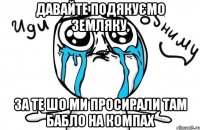 давайте подякуємо земляку, за те шо ми просирали там бабло на компах