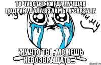 то чувство когда лучшая подруга дала взаймы и сказала "ну что ты , можешь невозвращать..."