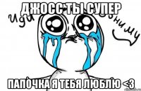 Джосс ты супер Папочка я тебя люблю <3