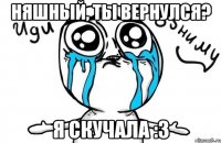 Няшный, ты вернулся? я скучала :3