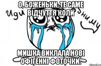 О, Боженьки, те саме відчуття коли Мишка виклала нові офігенні фоточки.