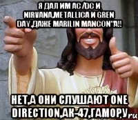 Я дал им AC/DC и Nirvana,Metallica и Gren Day,даже Marilin Mancon"a!! Нет,а они слушают One direction,Ак-47,Гамору