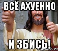 Всё ахуенно и збись!