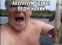 Акуууууум где ты родненький 