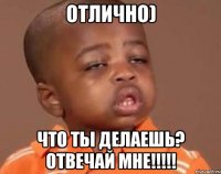 Отлично) ЧТо ты делаешь? Отвечай мне!!!!!