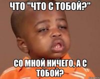 что "что с тобой?" со мной ничего, а с тобой?