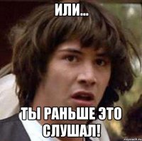 Или... ТЫ раньше это слушал!