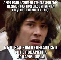 А что если Назимов это переодетый Дед мороз,и под видом Назика следил за нами весь год А мы над ним издевались и он не подарит на подарочков..а