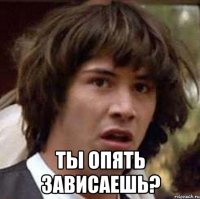  ты опять зависаешь?