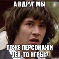 А вдруг мы тоже персонажи чей-то игры?