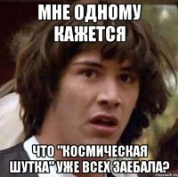 Мне одному кажется Что "Космическая шутка" уже всех заебала?