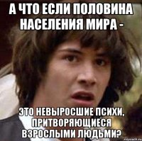 а что если половина населения мира - это невыросшие психи, притворяющиеся взрослыми людьми?