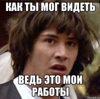 Как ты мог видеть ведь это мои работы