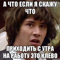 А Что если я скажу что Приходить с утра на работу это клёво