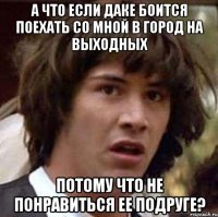 А что если даке боится поехать со мной в город на выходных Потому что не понравиться ее подруге?