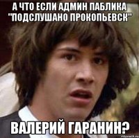 а что если админ паблика "подслушано прокопьевск" валерий гаранин?