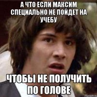 а что если максим специально не пойдет на учебу чтобы не получить по голове