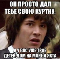 он просто дал тебе свою куртку, а у вас уже трое детей,дом на море и яхта