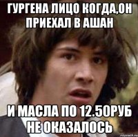 гургена лицо когда,он приехал в ашан и масла по 12.50руб не оказалось