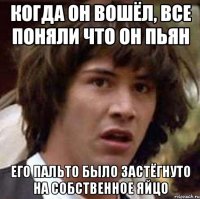 Когда он вошёл, все поняли что он пьян Его пальто было застёгнуто на собственное яйцо