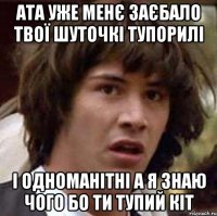 Ата уже менє заєбало твої шуточкі тупорилі і одноманітні а я знаю чого бо ти тупий кіт